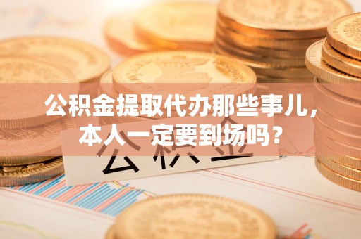 政和公积金提取代办那些事儿，本人一定要到场吗？