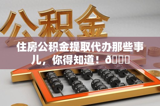 政和住房公积金提取代办那些事儿，你得知道！😎