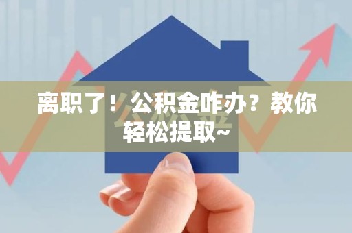 政和离职了！公积金咋办？教你轻松提取~