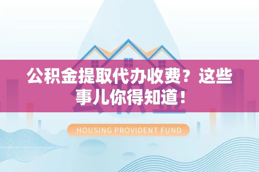 政和公积金提取代办收费？这些事儿你得知道！