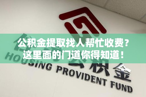 政和公积金提取找人帮忙收费？这里面的门道你得知道！