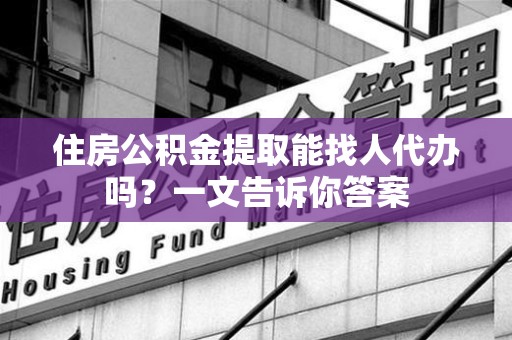 政和住房公积金提取能找人代办吗？一文告诉你答案