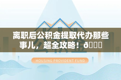 政和离职后公积金提取代办那些事儿，超全攻略！😎