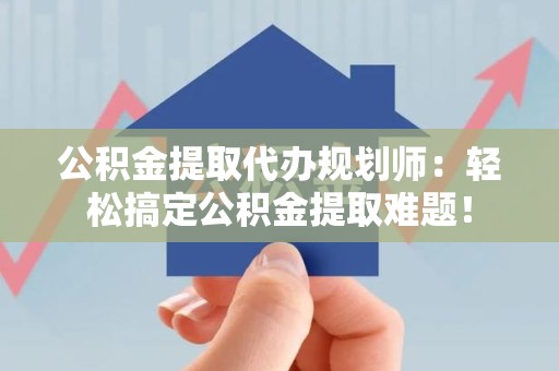 政和公积金提取代办规划师：轻松搞定公积金提取难题！