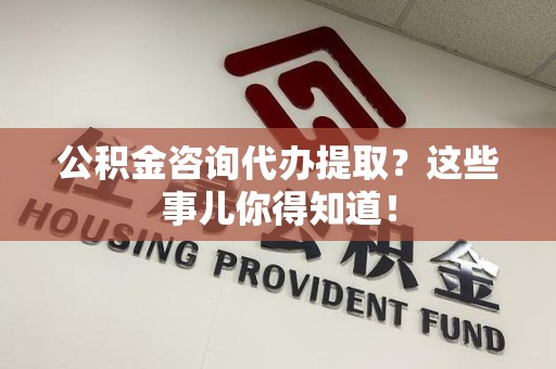 政和公积金咨询代办提取？这些事儿你得知道！