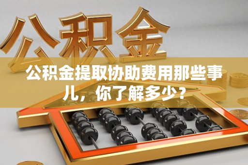 政和公积金提取协助费用那些事儿，你了解多少？