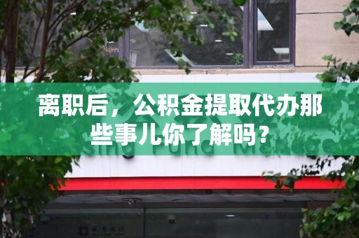 政和离职后，公积金提取代办那些事儿你了解吗？