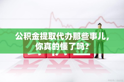 政和公积金提取代办那些事儿，你真的懂了吗？