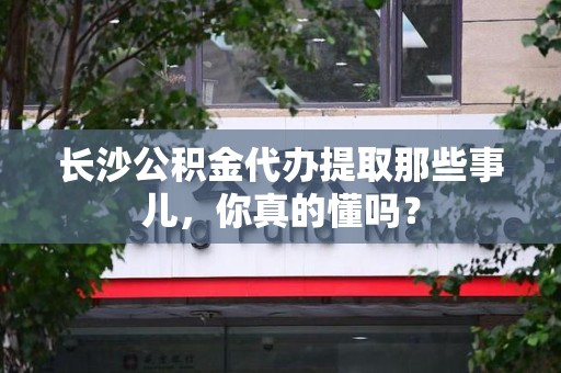 政和长沙公积金代办提取那些事儿，你真的懂吗？