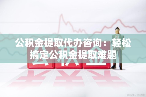 政和公积金提取代办咨询：轻松搞定公积金提取难题