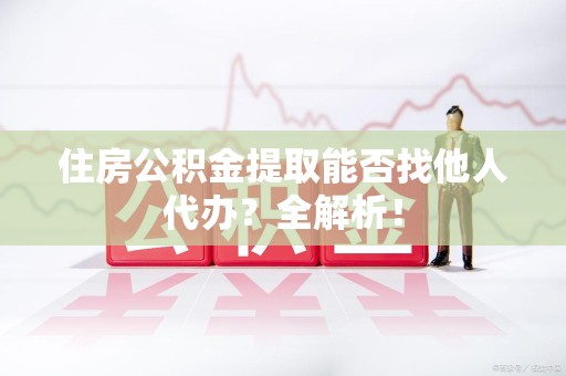 政和住房公积金提取能否找他人代办？全解析！