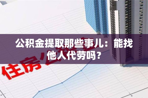 政和公积金提取那些事儿：能找他人代劳吗？