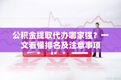 政和公积金提取代办哪家强?一文看懂排名及注意事项 政和公积金提取代办哪家强?一文看懂排名及注意事项
