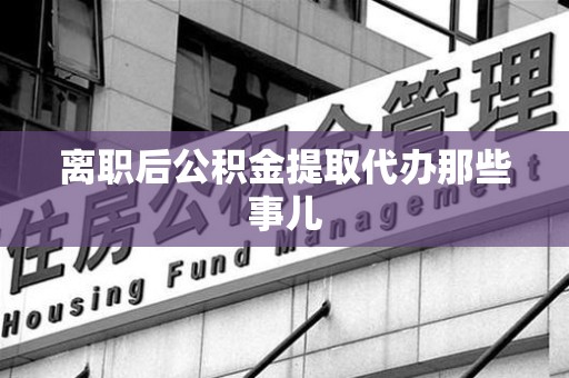 政和离职后公积金提取代办那些事儿