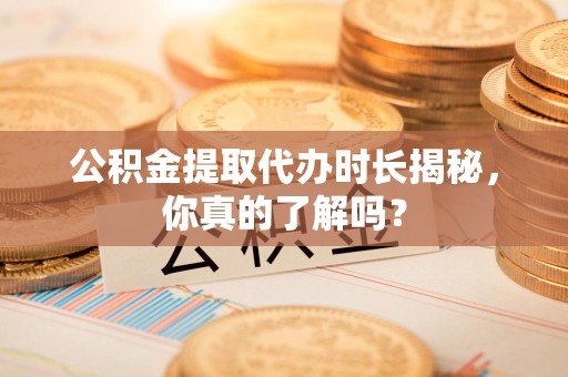政和公积金提取代办时长揭秘，你真的了解吗？