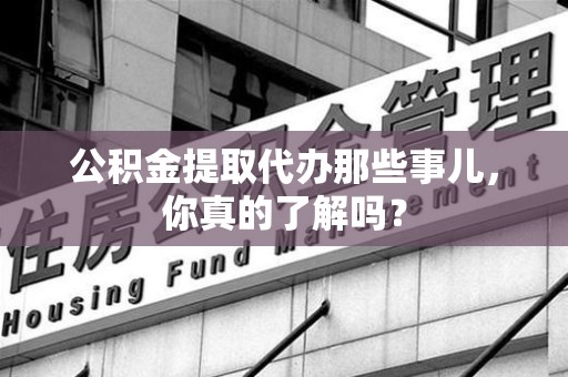 政和公积金提取代办那些事儿，你真的了解吗？