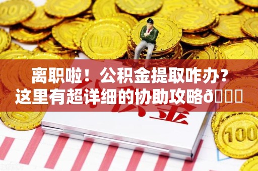 政和离职啦！公积金提取咋办？这里有超详细的协助攻略😎