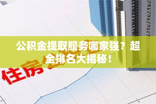 政和公积金提取服务哪家强？超全排名大揭秘！
