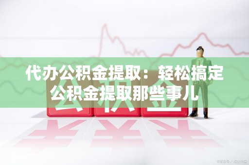 政和代办公积金提取：轻松搞定公积金提取那些事儿